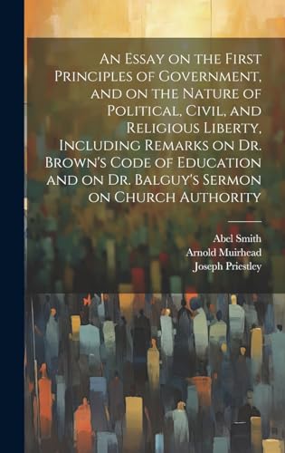 An Essay on the First Principles of Government, and on the Nature of Political, Civil, and Religious Liberty, Including Remarks on Dr. Brown's Code of Education and on Dr. Balguy's Sermon on Church Authority