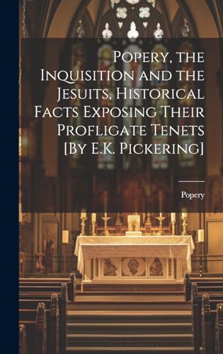 Popery, the Inquisition and the Jesuits, Historical Facts Exposing Their Profligate Tenets [By E.K. Pickering]
