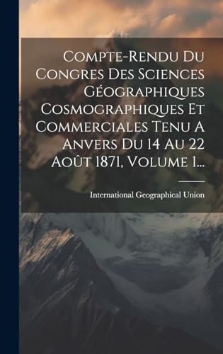 Compte-rendu Du Congres Des Sciences Géographiques Cosmographiques Et Commerciales Tenu A Anvers Du 14 Au 22 Août 1871, Volume 1...