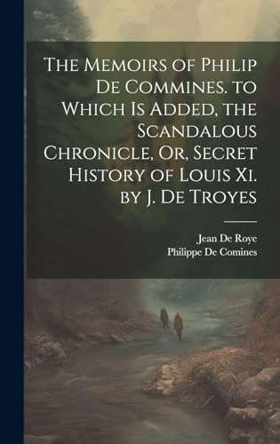 The Memoirs of Philip De Commines. to Which Is Added, the Scandalous Chronicle, Or, Secret History of Louis Xi. by J. De Troyes