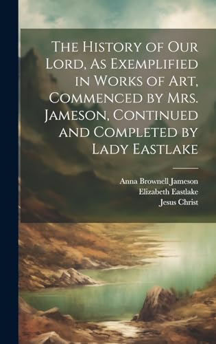 The History of Our Lord, As Exemplified in Works of Art, Commenced by Mrs. Jameson, Continued and Completed by Lady Eastlake