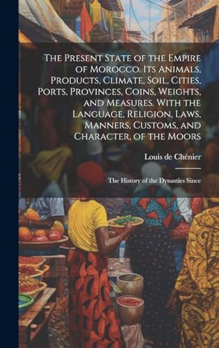 The Present State of the Empire of Morocco. Its Animals, Products, Climate, Soil, Cities, Ports, Provinces, Coins, Weights, and Measures. With the Language, Religion, Laws, Manners, Customs, and Character, of the Moors; the History of the Dynasties Since