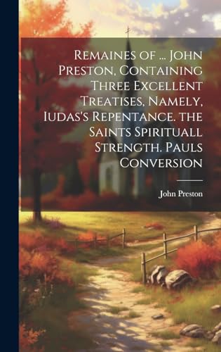 Remaines of ... John Preston, Containing Three Excellent Treatises, Namely, Iudas's Repentance. the Saints Spirituall Strength. Pauls Conversion