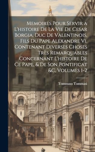 Memoires Pour Servir a L'histoire De La Vie De Cesar Borgia, Duc De Valentinois, Fils Du Pape Alexandre Vi. Contenant Diverses Choses Très Remarquables Concernant L'histoire De Ce Pape, & De Son Pontificat &c, Volumes 1-2