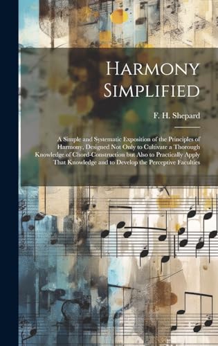 Harmony Simplified; a Simple and Systematic Exposition of the Principles of Harmony, Designed not Only to Cultivate a Thorough Knowledge of Chord-construction but Also to Practically Apply That Knowledge and to Develop the Perceptive Faculties