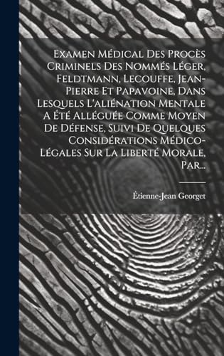 Examen Médical Des Procès Criminels Des Nommés Léger, Feldtmann, Lecouffe, Jean-pierre Et Papavoine, Dans Lesquels L'aliénation Mentale A Été Alléguée Comme Moyen De Défense, Suivi De Quelques Considérations Médico-légales Sur La Liberté Morale, Par...