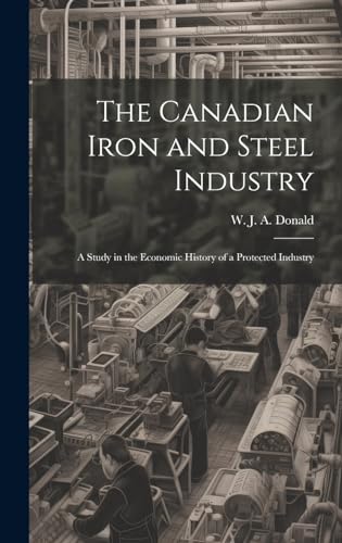 The Canadian Iron and Steel Industry; a Study in the Economic History of a Protected Industry