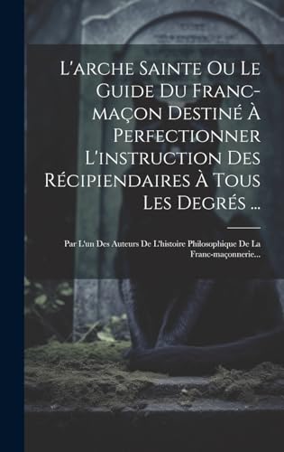 L'arche Sainte Ou Le Guide Du Franc-maçon Destiné À Perfectionner L'instruction Des Récipiendaires À Tous Les Degrés ...
