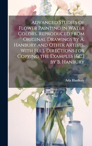 Advanced Studies of Flower Painting in Water Colors, Reproduced From Original Drawings by A. Hanbury and Other Artists. With Full Directions for Copying the Examples [&c.] by B. Hanbury