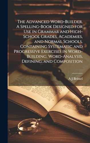 The Advanced Word-builder. A Spelling-book Designed for use in Grammar and High-school Grades, Academies, and Normal Schools. Containing Systematic and Progressive Exercises in Word-building, Word-analysis, Defining, and Composition