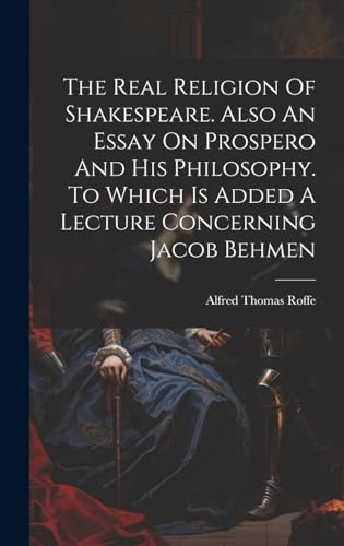 The Real Religion Of Shakespeare. Also An Essay On Prospero And His Philosophy. To Which Is Added A Lecture Concerning Jacob Behmen