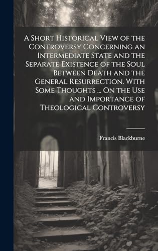 A Short Historical View of the Controversy Concerning an Intermediate State and the Separate Existence of the Soul Between Death and the General Resurrection. With Some Thoughts ... On the Use and Importance of Theological Controversy