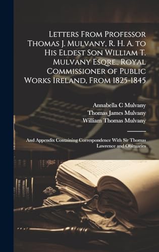 Letters From Professor Thomas J. Mulvany, R. H. A. to his Eldest son William T. Mulvany Esqre., Royal Commissioner of Public Works Ireland, From 1825-1845; and Appendix Containing Correspondence With Sir Thomas Lawrence and Obituaries