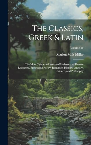 The Classics, Greek & Latin; the Most Celebrated Works of Hellenic and Roman Literatvre, Embracing Poetry, Romance, History, Oratory, Science, and Philosophy; Volume 15