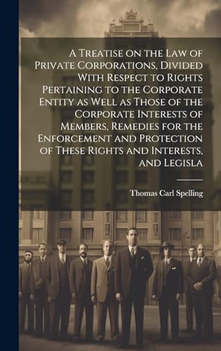 A Treatise on the law of Private Corporations, Divided With Respect to Rights Pertaining to the Corporate Entity as Well as Those of the Corporate Interests of Members, Remedies for the Enforcement and Protection of These Rights and Interests, and Legisla