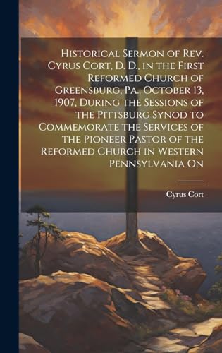 Historical Sermon of Rev. Cyrus Cort, D. D., in the First Reformed Church of Greensburg, Pa., October 13, 1907, During the Sessions of the Pittsburg Synod to Commemorate the Services of the Pioneer Pastor of the Reformed Church in Western Pennsylvania On