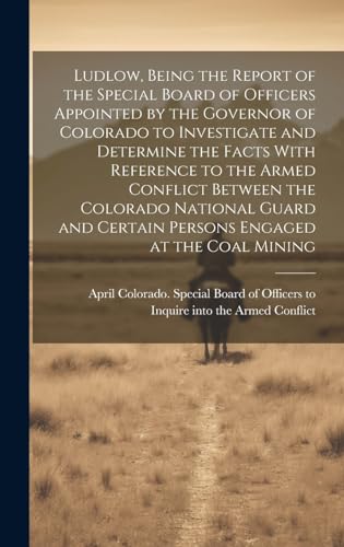 Ludlow, Being the Report of the Special Board of Officers Appointed by the Governor of Colorado to Investigate and Determine the Facts With Reference to the Armed Conflict Between the Colorado National Guard and Certain Persons Engaged at the Coal Mining