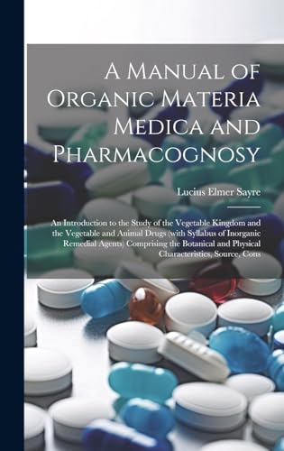 A Manual of Organic Materia Medica and Pharmacognosy; an Introduction to the Study of the Vegetable Kingdom and the Vegetable and Animal Drugs (with Syllabus of Inorganic Remedial Agents) Comprising the Botanical and Physical Characteristics, Source, Cons