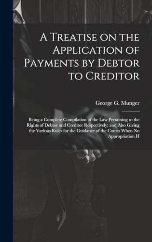 A Treatise on the Application of Payments by Debtor to Creditor; Being a Complete Compilation of the law Pertaining to the Rights of Debtor and Creditor Respectively; and Also Giving the Various Rules for the Guidance of the Courts When no Appropriation H