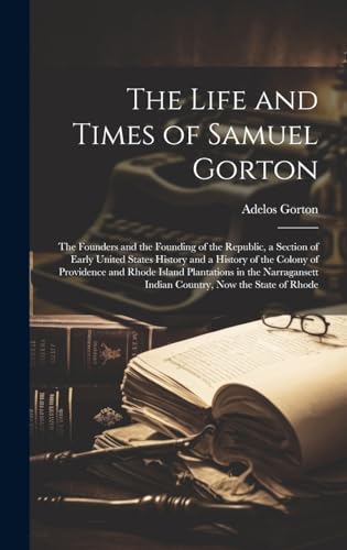 The Life and Times of Samuel Gorton; the Founders and the Founding of the Republic, a Section of Early United States History and a History of the Colony of Providence and Rhode Island Plantations in the Narragansett Indian Country, now the State of Rhode