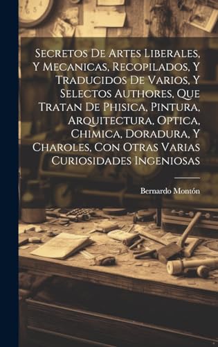 Secretos de artes liberales, y mecanicas, recopilados, y traducidos de varios, y selectos authores, que tratan de phisica, pintura, arquitectura, optica, chimica, doradura, y charoles, con otras varias curiosidades ingeniosas
