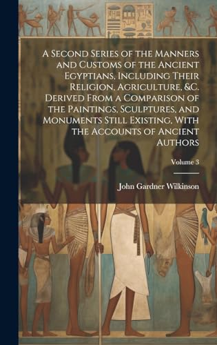 A Second Series of the Manners and Customs of the Ancient Egyptians, Including Their Religion, Agriculture, &c. Derived From a Comparison of the Paintings, Sculptures, and Monuments Still Existing, With the Accounts of Ancient Authors; Volume 3