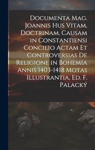Documenta Mag. Joannis Hus Vitam, Doctrinam, Causam in Constantiensi Concilio Actam Et Controversias De Religione in Bohemia Annis 1403-1418 Motas Illustrantia, Ed. F. Palacký