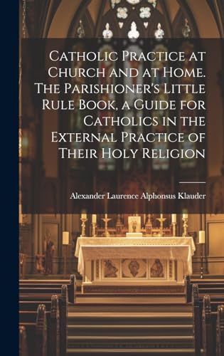 Catholic Practice at Church and at Home. The Parishioner's Little Rule Book, a Guide for Catholics in the External Practice of Their Holy Religion