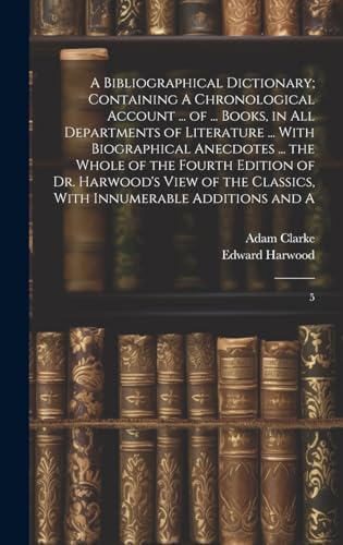 A Bibliographical Dictionary; Containing A Chronological Account ... of ... Books, in all Departments of Literature ... With Biographical Anecdotes ... the Whole of the Fourth Edition of Dr. Harwood's View of the Classics, With Innumerable Additions and A