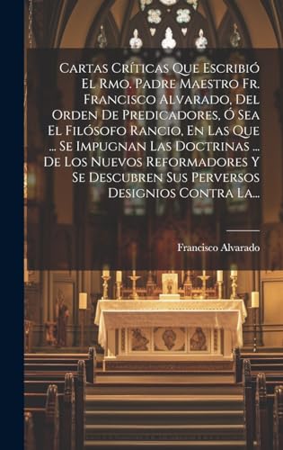 Cartas Críticas Que Escribió El Rmo. Padre Maestro Fr. Francisco Alvarado, Del Orden De Predicadores, Ó Sea El Filósofo Rancio, En Las Que ... Se Impugnan Las Doctrinas ... De Los Nuevos Reformadores Y Se Descubren Sus Perversos Designios Contra La...