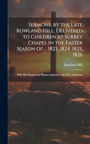 Sermons, by the Late Rowland Hill, Delivered to Children at Surrey Chapel in the Easter Season of ... 1823, 1824, 1825, 1826