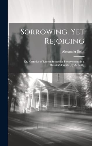 Sorrowing, Yet Rejoicing; Or, Narrative of Recent Successive Bereavements in a Minister's Family [By A. Beith]