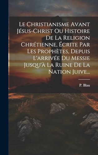 Le Christianisme Avant Jésus-christ Ou Histoire De La Religion Chrétienne, Écrite Par Les Prophètes, Depuis L'arrivée Du Messie Jusqu'à La Ruine De La Nation Juive...