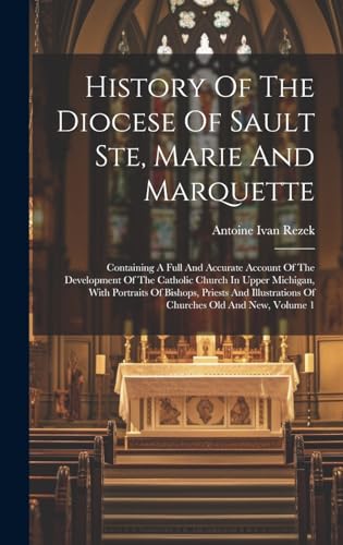 History Of The Diocese Of Sault Ste, Marie And Marquette; Containing A Full And Accurate Account Of The Development Of The Catholic Church In Upper Michigan, With Portraits Of Bishops, Priests And Illustrations Of Churches Old And New, Volume 1