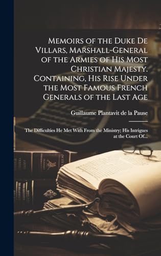 Memoirs of the Duke De Villars, Marshall-general of the Armies of His Most Christian Majesty. Containing, His Rise Under the Most Famous French Generals of the Last Age; the Difficulties He Met With From the Ministry; His Intrigues at the Court Of...