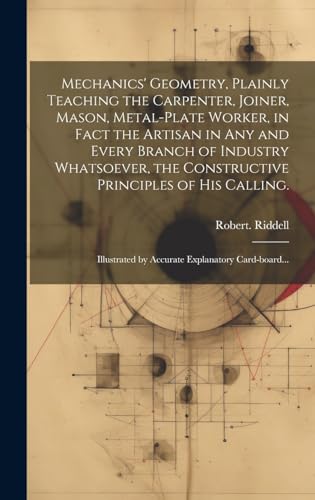 Mechanics' Geometry, Plainly Teaching the Carpenter, Joiner, Mason, Metal-plate Worker, in Fact the Artisan in Any and Every Branch of Industry Whatsoever, the Constructive Principles of His Calling.