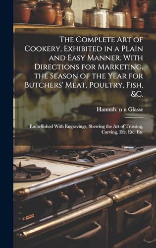 The Complete Art of Cookery, Exhibited in a Plain and Easy Manner. With Directions for Marketing, the Season of the Year for Butchers' Meat, Poultry, Fish, &c.