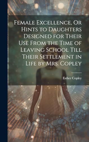 Female Excellence, Or Hints to Daughters Designed for Their Use From the Time of Leaving School Till Their Settlement in Life by Mrs. Copley