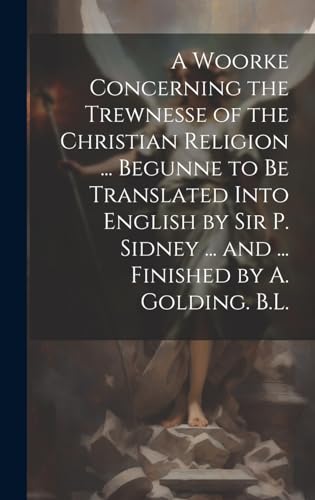 A Woorke Concerning the Trewnesse of the Christian Religion ... Begunne to Be Translated Into English by Sir P. Sidney ... and ... Finished by A. Golding. B.L.