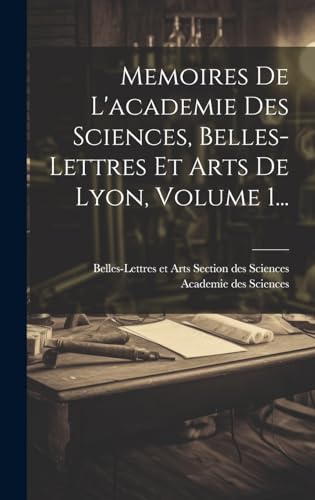 Memoires De L'academie Des Sciences, Belles-lettres Et Arts De Lyon, Volume 1...