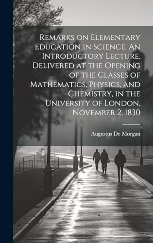 Remarks on Elementary Education in Science. An Introductory Lecture, Delivered at the Opening of the Classes of Mathematics, Physics, and Chemistry, in the University of London, November 2, 1830