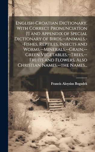 English-Croatian Dictionary, With Correct Pronunciation [!] and Appendix of Special Dictionary of Birds,--animals,--fishes, Reptiles, Insects and Worms,--minerals,--grain,--green Vegetables,--trees,--fruits and Flowers, Also Christian Names,--the Names...