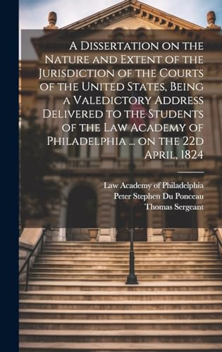 A Dissertation on the Nature and Extent of the Jurisdiction of the Courts of the United States, Being a Valedictory Address Delivered to the Students of the Law Academy of Philadelphia ... on the 22d April, 1824