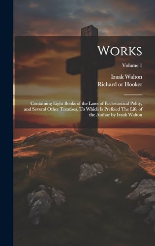 Works; Containing Eight Books of the Laws of Ecclesiastical Polity, and Several Other Treatises. To Which is Prefixed The Life of the Author by Izaak Walton; Volume 1