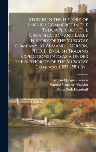 Studies in the History of English Commerce in the Tudor Period. I. The Organization and Early History of the Muscovy Company, by Armand J. Gerson, PH.D. II. English Trading Expeditions Into Asia Under the Authority of the Muscovy Company (1557-1581) By...