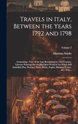 Travels in Italy, Between the Years 1792 and 1798; Containing a View of the Late Revolutions in That Country. Likewise Pointing out the Matchless Works of Art Which Still Embellish Pisa, Florence, Siena, Rome, Naples, Bologna, Venice, &c. With...; Volume