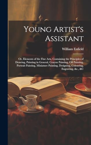 Young Artist's Assistant; or, Elements of the Fine Arts, Containing the Principles of Drawing, Painting in General, Crayon Painting, Oil Painting, Portrait Painting, Miniature Painting, Designing, Colouring, Engraving, &c., &c