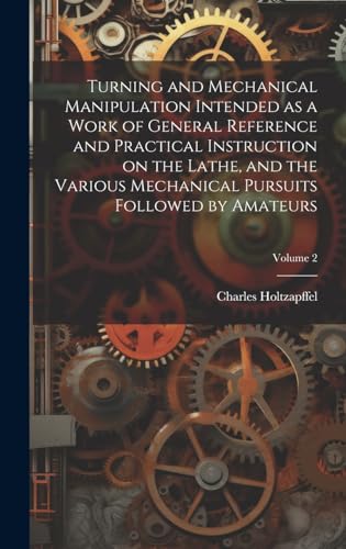 Turning and Mechanical Manipulation Intended as a Work of General Reference and Practical Instruction on the Lathe, and the Various Mechanical Pursuits Followed by Amateurs; Volume 2