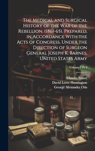 The Medical and Surgical History of the War of the Rebellion. (1861-65). Prepared, in Accordance With the Acts of Congress, Under the Direction of Surgeon General Joseph K. Barnes, United States Army; Volume 1 pt 3