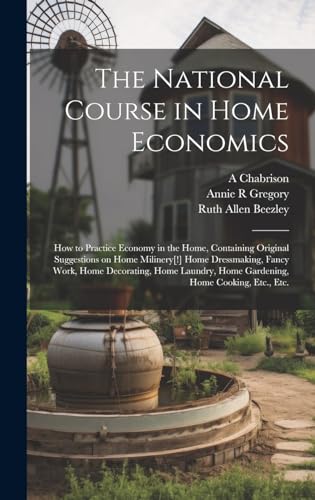 The National Course in Home Economics; How to Practice Economy in the Home, Containing Original Suggestions on Home Milinery[!] Home Dressmaking, Fancy Work, Home Decorating, Home Laundry, Home Gardening, Home Cooking, Etc., Etc.
